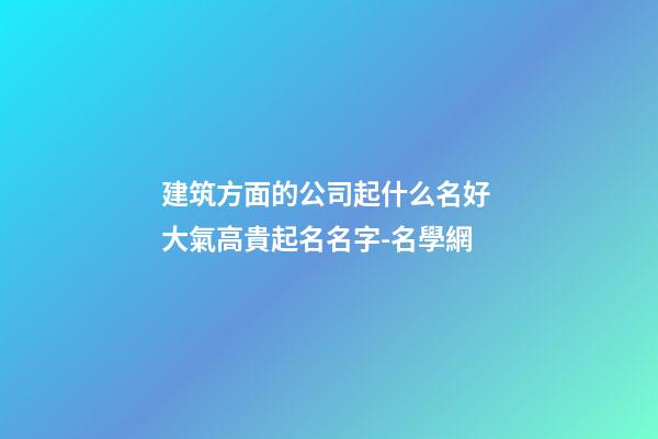 建筑方面的公司起什么名好 大氣高貴起名名字-名學網-第1張-公司起名-玄機派